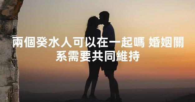 兩個癸水人可以在一起嗎 婚姻關系需要共同維持